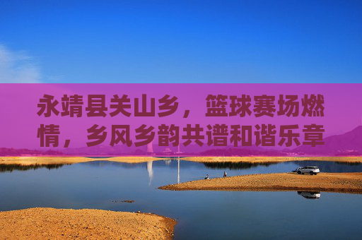 永靖县关山乡，篮球赛场燃情，乡风乡韵共谱和谐乐章