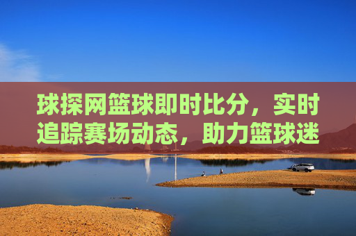 球探网篮球即时比分，实时追踪赛场动态，助力篮球迷掌握最新赛事信息