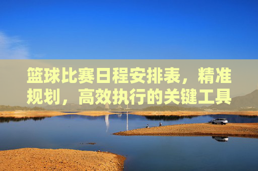 篮球比赛日程安排表,精准规划,高效执行的关键工具