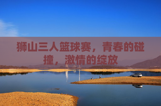 狮山三人篮球赛,青春的碰撞,激情的绽放