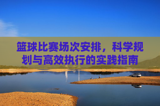 篮球比赛场次安排，科学规划与高效执行的实践指南