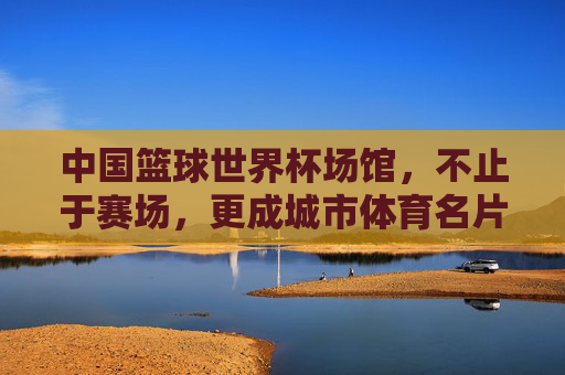 中国篮球世界杯场馆，不止于赛场，更成城市体育名片与文化地标