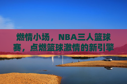 燃情小场,NBA三人篮球赛,点燃篮球激情的新引擎