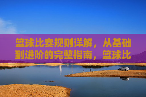 篮球比赛规则详解,从基础到进阶的完整指南,篮球比赛规则详解,从基础到进阶的完整指南