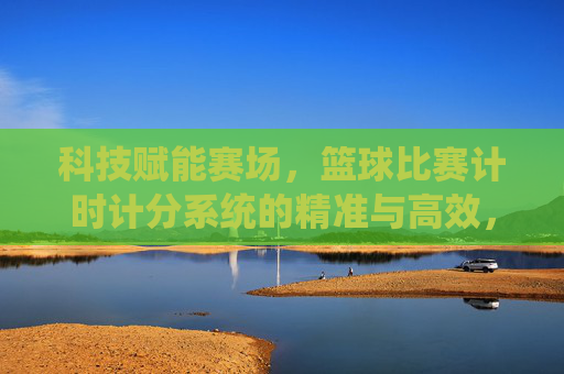 科技赋能赛场，篮球比赛计时计分系统的精准与高效，科技赋能赛场，篮球比赛计时计分系统的精准与高效
