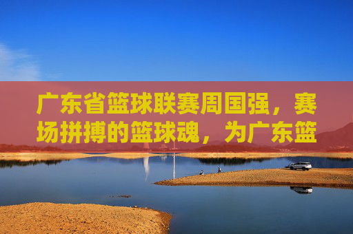 广东省篮球联赛周国强,赛场拼搏的篮球魂,为广东篮球发展注入活力