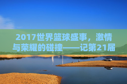 2017世界篮球盛事,激情与荣耀的碰撞——记第21届国际篮联篮球世界杯,2017世界篮球盛事,激情与荣耀的碰撞——记第21届国际篮联篮球世界杯