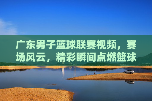 广东男子篮球联赛视频，赛场风云，精彩瞬间点燃篮球热情