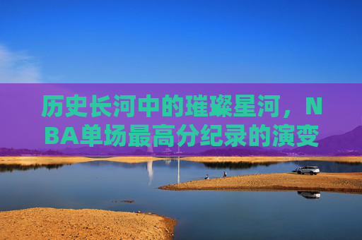 历史长河中的璀璨星河,NBA单场最高分纪录的演变与传奇