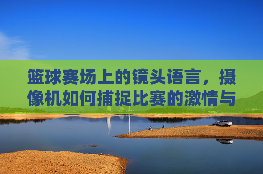 篮球赛场上的镜头语言，摄像机如何捕捉比赛的激情与瞬间，篮球赛场上的镜头语言，如何捕捉比赛激情与瞬间