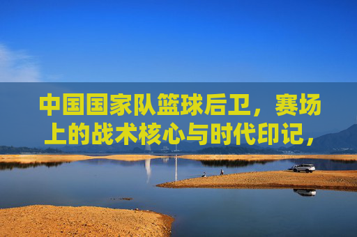 中国国家队篮球后卫,赛场上的战术核心与时代印记,中国国家队篮球后卫,赛场上的战术核心与时代印记
