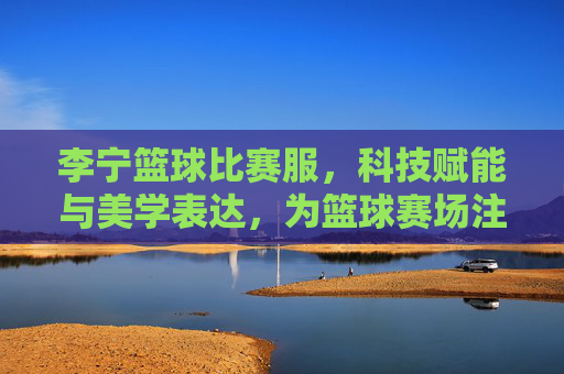 李宁篮球比赛服,科技赋能与美学表达,为篮球赛场注入新活力
