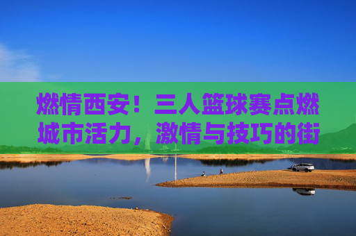 燃情西安！三人篮球赛点燃城市活力，激情与技巧的街头篮球盛宴