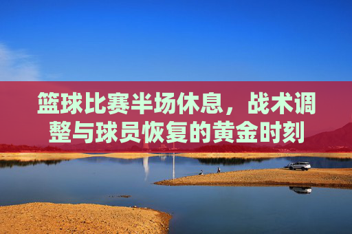 篮球比赛半场休息,战术调整与球员恢复的黄金时刻