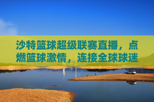 沙特篮球超级联赛直播,点燃篮球激情,连接全球球迷的体育盛宴