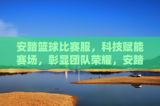 安踏篮球比赛服，科技赋能赛场，彰显团队荣耀，安踏篮球比赛服，科技赋能赛场，彰显团队荣耀
