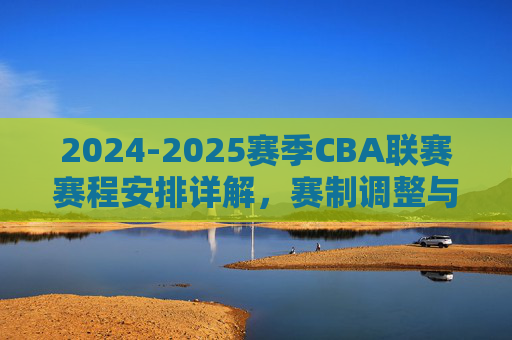 2024-2025赛季CBA联赛赛程安排详解,赛制调整与关键节点解析