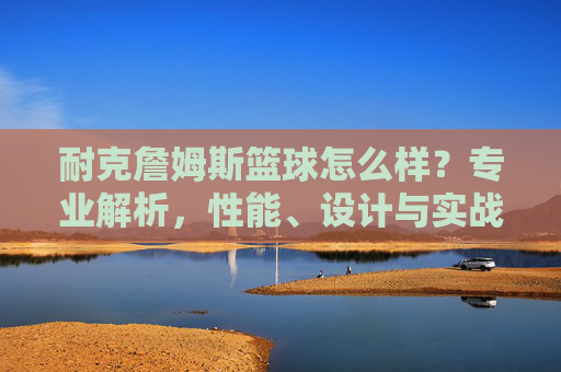 耐克詹姆斯篮球怎么样?专业解析,性能、设计与实战体验全解析