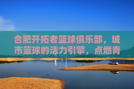 合肥开拓者篮球俱乐部,城市篮球的活力引擎,点燃青春梦想的激情火种,合肥开拓者篮球俱乐部,城市篮球的活力引擎,点燃青春梦想的激情火种