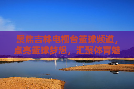 聚焦吉林电视台篮球频道，点亮篮球梦想，汇聚体育魅力与地方活力