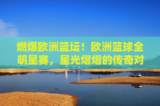 燃爆欧洲篮坛！欧洲篮球全明星赛，星光熠熠的传奇对决与激情碰撞