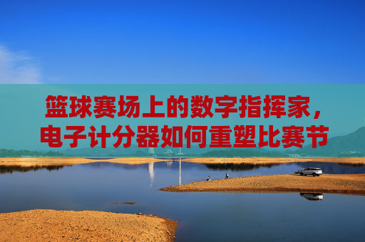篮球赛场上的数字指挥家,电子计分器如何重塑比赛节奏与公平性,篮球赛场上的数字指挥家,电子计分器如何重塑比赛节奏与公平性