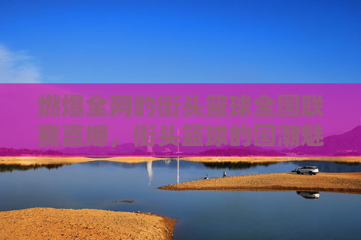 燃爆全网的街头篮球全国联赛直播，街头篮球的国潮魅力与青春的赛场碰撞