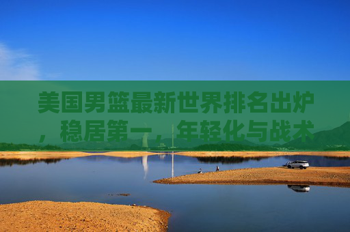 美国男篮最新世界排名出炉,稳居第一,年轻化与战术优化成核心亮点