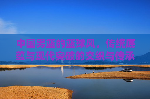 中国男篮的篮球风,传统底蕴与现代突破的交织与传承