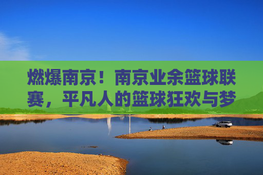 燃爆南京!南京业余篮球联赛,平凡人的篮球狂欢与梦想共鸣