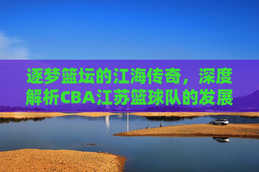 逐梦篮坛的江海传奇,深度解析CBA江苏篮球队的发展与精神内核,逐梦篮坛的江海传奇,深度解析CBA江苏篮球队的发展与精神内核