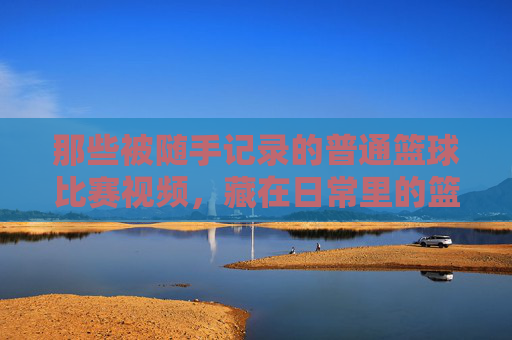 那些被随手记录的普通篮球比赛视频,藏在日常里的篮球热忱与真实瞬间