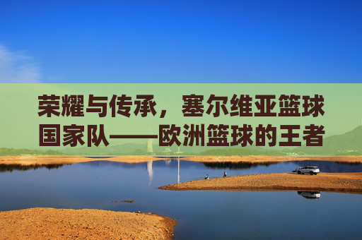 荣耀与传承，塞尔维亚篮球国家队——欧洲篮球的王者之师与不灭的传奇