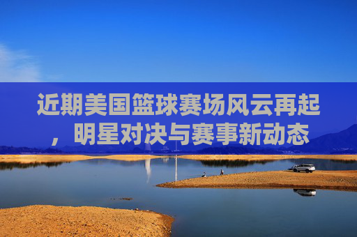 近期美国篮球赛场风云再起，明星对决与赛事新动态