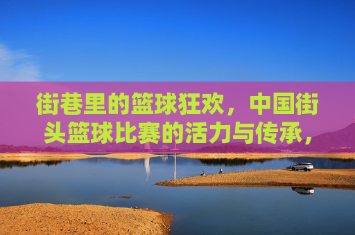 街巷里的篮球狂欢，中国街头篮球比赛的活力与传承，街巷里的篮球狂欢，中国街头篮球比赛的活力与传承