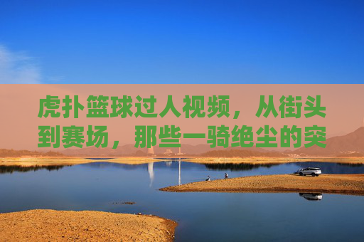虎扑篮球过人视频,从街头到赛场,那些一骑绝尘的突破瞬间,点燃篮球热情的技术盛宴,虎扑篮球过人视频,从街头到赛场,一骑绝尘的突破瞬间,点燃篮球热情的技术盛宴