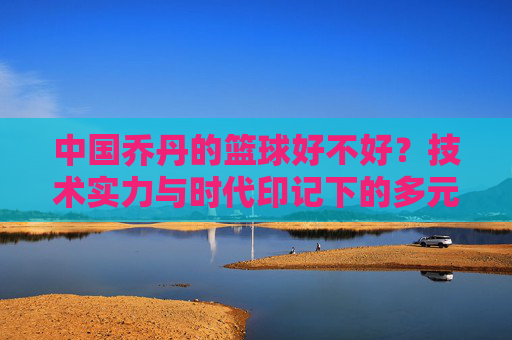 中国乔丹的篮球好不好？技术实力与时代印记下的多元解读，中国乔丹的篮球好不好？技术实力与时代印记下的多元解读