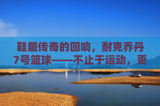 鞋履传奇的回响,耐克乔丹7号篮球——不止于运动,更是文化的符号与传承