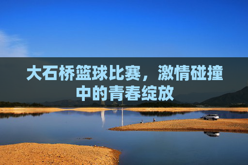 大石桥篮球比赛，激情碰撞中的青春绽放