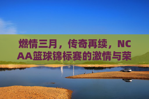 燃情三月,传奇再续,NCAA篮球锦标赛的激情与荣耀