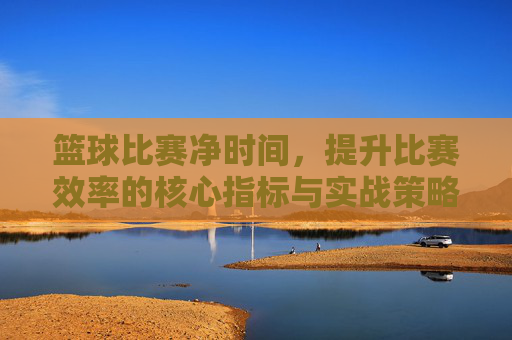 篮球比赛净时间,提升比赛效率的核心指标与实战策略