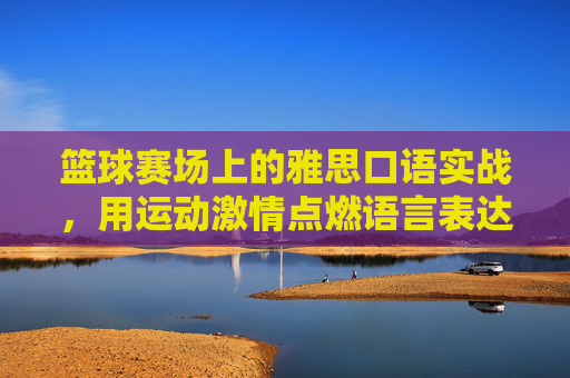 篮球赛场上的雅思口语实战,用运动激情点燃语言表达的火花