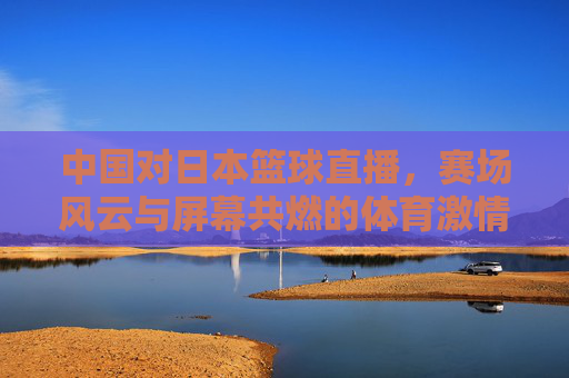中国对日本篮球直播,赛场风云与屏幕共燃的体育激情与期待