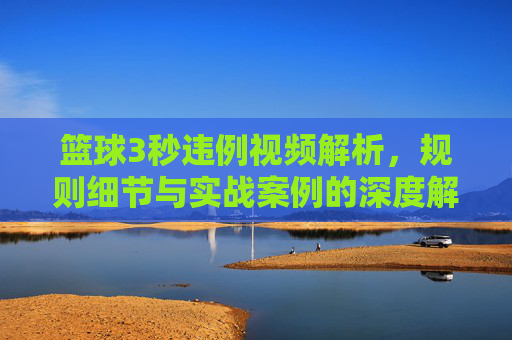篮球3秒违例视频解析,规则细节与实战案例的深度解读