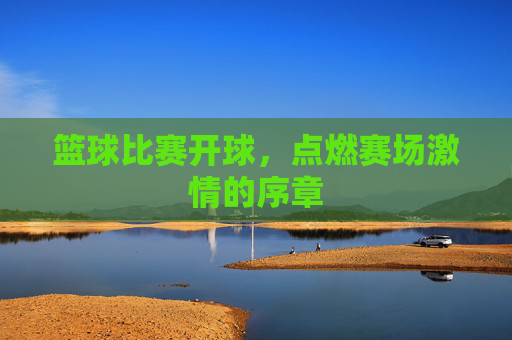 篮球比赛开球，点燃赛场激情的序章