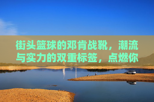 街头篮球的邓肯战靴，潮流与实力的双重标签，点燃你的赛场激情