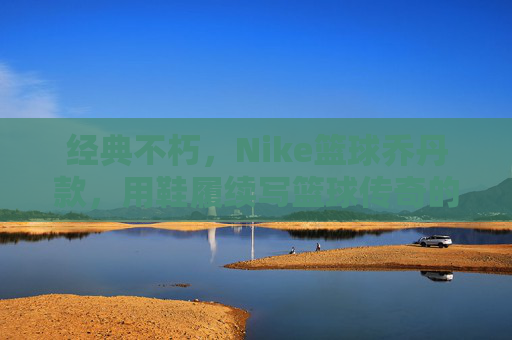经典不朽，Nike篮球乔丹款，用鞋履续写篮球传奇的永恒