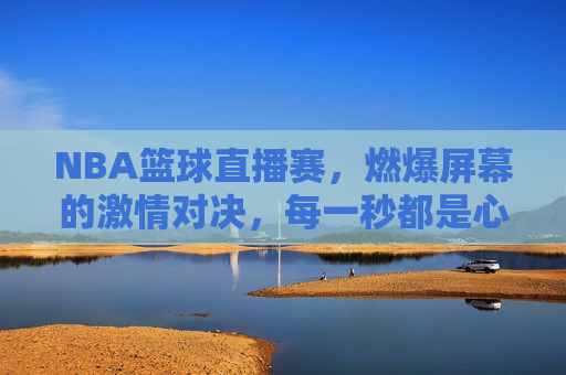 NBA篮球直播赛，燃爆屏幕的激情对决，每一秒都是心跳的节奏