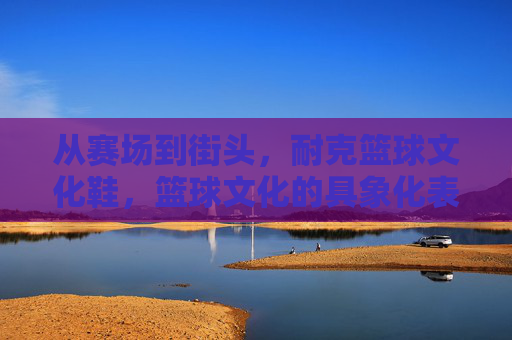 从赛场到街头，耐克篮球文化鞋，篮球文化的具象化表达与潮流的永续传承