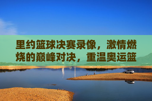 里约篮球决赛录像，激情燃烧的巅峰对决，重温奥运篮球的经典瞬间